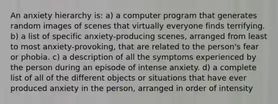 An anxiety hierarchy is: a) a computer program that generates random images of scenes that virtually everyone finds terrifying. b) a list of specific anxiety-producing scenes, arranged from least to most anxiety-provoking, that are related to the person's fear or phobia. c) a description of all the symptoms experienced by the person during an episode of intense anxiety. d) a complete list of all of the different objects or situations that have ever produced anxiety in the person, arranged in order of intensity