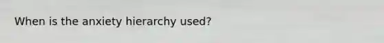 When is the anxiety hierarchy used?