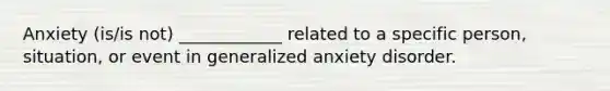 Anxiety (is/is not) ____________ related to a specific person, situation, or event in generalized anxiety disorder.