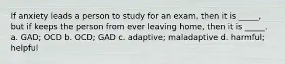 If anxiety leads a person to study for an exam, then it is _____, but if keeps the person from ever leaving home, then it is _____. a. GAD; OCD b. OCD; GAD c. adaptive; maladaptive d. harmful; helpful