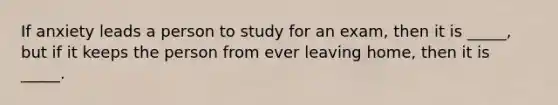 If anxiety leads a person to study for an exam, then it is _____, but if it keeps the person from ever leaving home, then it is _____.