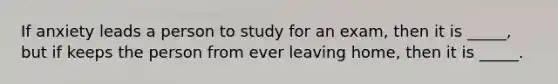 If anxiety leads a person to study for an exam, then it is _____, but if keeps the person from ever leaving home, then it is _____.