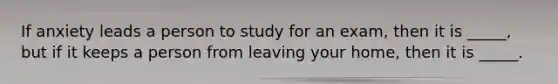 If anxiety leads a person to study for an exam, then it is _____, but if it keeps a person from leaving your home, then it is _____.