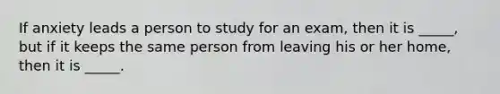 If anxiety leads a person to study for an exam, then it is _____, but if it keeps the same person from leaving his or her home, then it is _____.