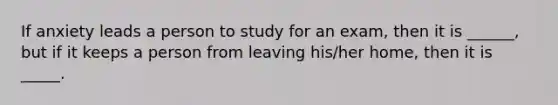 If anxiety leads a person to study for an exam, then it is ______, but if it keeps a person from leaving his/her home, then it is _____.