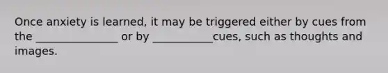 Once anxiety is learned, it may be triggered either by cues from the _______________ or by ___________cues, such as thoughts and images.