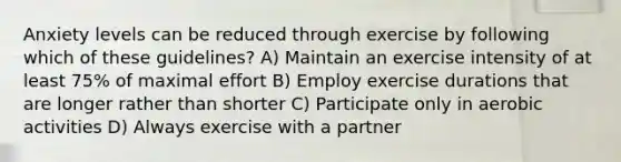 Anxiety levels can be reduced through exercise by following which of these guidelines? A) Maintain an exercise intensity of at least 75% of maximal effort B) Employ exercise durations that are longer rather than shorter C) Participate only in aerobic activities D) Always exercise with a partner