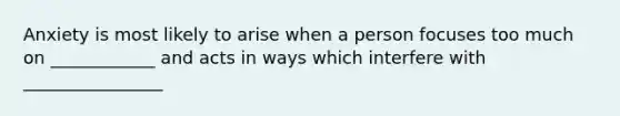 Anxiety is most likely to arise when a person focuses too much on ____________ and acts in ways which interfere with ________________