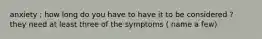 anxiety ; how long do you have to have it to be considered ? they need at least three of the symptoms ( name a few)