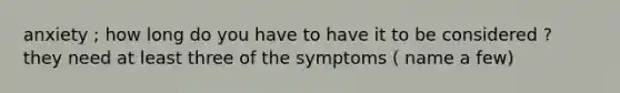 anxiety ; how long do you have to have it to be considered ? they need at least three of the symptoms ( name a few)