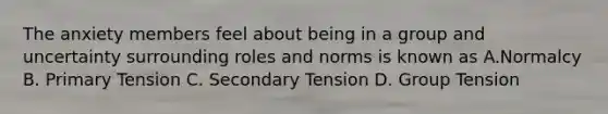 The anxiety members feel about being in a group and uncertainty surrounding roles and norms is known as A.Normalcy B. Primary Tension C. Secondary Tension D. Group Tension