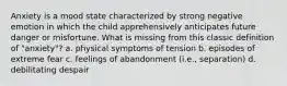 Anxiety is a mood state characterized by strong negative emotion in which the child apprehensively anticipates future danger or misfortune. What is missing from this classic definition of "anxiety"? a. physical symptoms of tension b. episodes of extreme fear c. feelings of abandonment (i.e., separation) d. debilitating despair