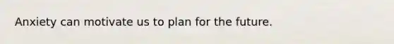 Anxiety can motivate us to plan for the future.