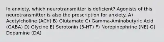 In anxiety, which neurotransmitter is deficient? Agonists of this neurotransmitter is also the prescription for anxiety. A) Acetylcholine (ACh) B) Glutamate C) Gamma-Aminobutyric Acid (GABA) D) Glycine E) Serotonin (5-HT) F) Norepinephrine (NE) G) Dopamine (DA)