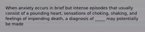 When anxiety occurs in brief but intense episodes that usually consist of a pounding heart, sensations of choking, shaking, and feelings of impending death, a diagnosis of _____ may potentially be made