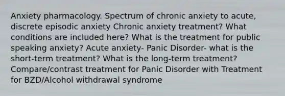 Anxiety pharmacology. Spectrum of chronic anxiety to acute, discrete episodic anxiety Chronic anxiety treatment? What conditions are included here? What is the treatment for public speaking anxiety? Acute anxiety- Panic Disorder- what is the short-term treatment? What is the long-term treatment? Compare/contrast treatment for Panic Disorder with Treatment for BZD/Alcohol withdrawal syndrome