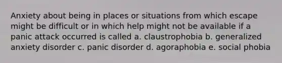 Anxiety about being in places or situations from which escape might be difficult or in which help might not be available if a panic attack occurred is called a. claustrophobia b. generalized anxiety disorder c. panic disorder d. agoraphobia e. social phobia