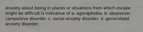 Anxiety about being in places or situations from which escape might be difficult is indicative of a. agoraphobia. b. obsessive-compulsive disorder. c. social anxiety disorder. d. generalized anxiety disorder.