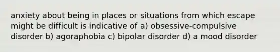 anxiety about being in places or situations from which escape might be difficult is indicative of a) obsessive-compulsive disorder b) agoraphobia c) bipolar disorder d) a mood disorder