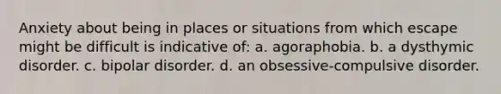 Anxiety about being in places or situations from which escape might be difficult is indicative of: a. agoraphobia. b. a dysthymic disorder. c. bipolar disorder. d. an obsessive-compulsive disorder.