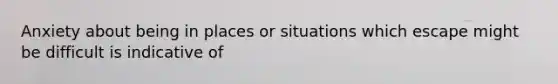 Anxiety about being in places or situations which escape might be difficult is indicative of