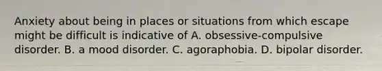 Anxiety about being in places or situations from which escape might be difficult is indicative of A. obsessive-compulsive disorder. B. a mood disorder. C. agoraphobia. D. bipolar disorder.