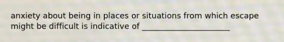 anxiety about being in places or situations from which escape might be difficult is indicative of ______________________