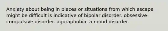 Anxiety about being in places or situations from which escape might be difficult is indicative of bipolar disorder. obsessive-compulsive disorder. agoraphobia. a mood disorder.