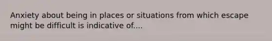 Anxiety about being in places or situations from which escape might be difficult is indicative of....