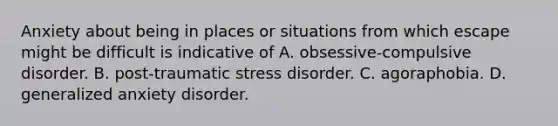 Anxiety about being in places or situations from which escape might be difficult is indicative of A. obsessive-compulsive disorder. B. post-traumatic stress disorder. C. agoraphobia. D. generalized anxiety disorder.