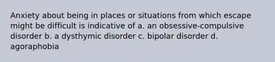 Anxiety about being in places or situations from which escape might be difficult is indicative of a. an obsessive-compulsive disorder b. a dysthymic disorder c. bipolar disorder d. agoraphobia