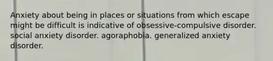 Anxiety about being in places or situations from which escape might be difficult is indicative of obsessive-compulsive disorder. social anxiety disorder. agoraphobia. generalized anxiety disorder.