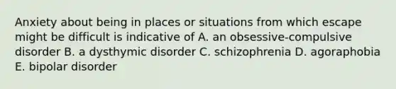 Anxiety about being in places or situations from which escape might be difficult is indicative of A. an obsessive-compulsive disorder B. a dysthymic disorder C. schizophrenia D. agoraphobia E. bipolar disorder