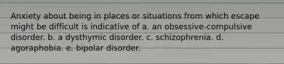 Anxiety about being in places or situations from which escape might be difficult is indicative of a. an obsessive-compulsive disorder. b. a dysthymic disorder. c. schizophrenia. d. agoraphobia. e. bipolar disorder.