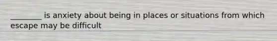 ________ is anxiety about being in places or situations from which escape may be difficult