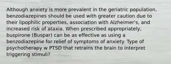 Although anxiety is more prevalent in the geriatric population, benzodiazepines should be used with greater caution due to their lipophilic properties, association with Alzheimer's, and increased risk of ataxia. When prescribed appropriately, buspirone (Buspar) can be as effective as using a benzodiazepine for relief of symptoms of anxiety. Type of psychotherapy w PTSD that retrains the brain to interpret triggering stimuli?