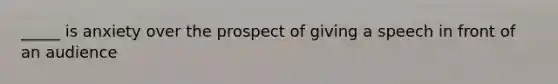 _____ is anxiety over the prospect of giving a speech in front of an audience