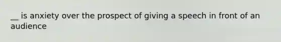 __ is anxiety over the prospect of giving a speech in front of an audience