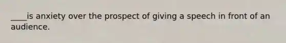 ____is anxiety over the prospect of giving a speech in front of an audience.