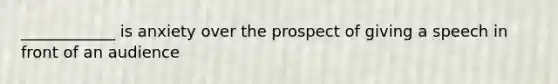 ____________ is anxiety over the prospect of giving a speech in front of an audience