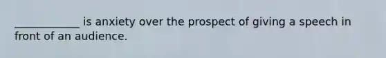 ____________ is anxiety over the prospect of giving a speech in front of an audience.