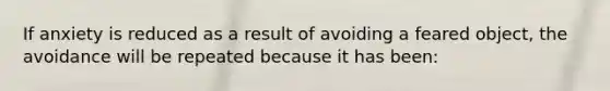 If anxiety is reduced as a result of avoiding a feared object, the avoidance will be repeated because it has been: