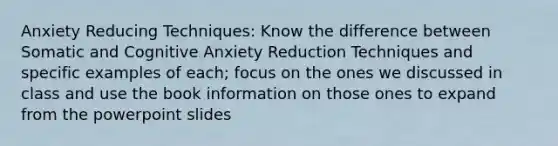 Anxiety Reducing Techniques: Know the difference between Somatic and Cognitive Anxiety Reduction Techniques and specific examples of each; focus on the ones we discussed in class and use the book information on those ones to expand from the powerpoint slides