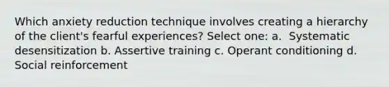 Which anxiety reduction technique involves creating a hierarchy of the client's fearful experiences? Select one: a. ​ Systematic desensitization b. ​Assertive training c. ​Operant conditioning d. ​ Social reinforcement