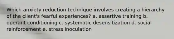 Which anxiety reduction technique involves creating a hierarchy of the client's fearful experiences? a. assertive training b. operant conditioning c. systematic desensitization d. social reinforcement e. stress inoculation