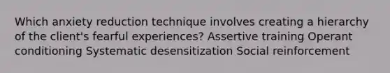 Which anxiety reduction technique involves creating a hierarchy of the client's fearful experiences? Assertive training Operant conditioning Systematic desensitization Social reinforcement