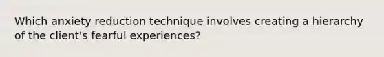 Which anxiety reduction technique involves creating a hierarchy of the client's fearful experiences?