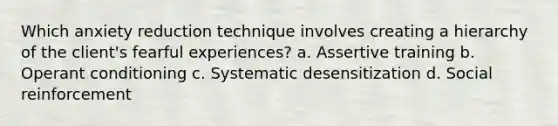 Which anxiety reduction technique involves creating a hierarchy of the client's fearful experiences? a. Assertive training b. Operant conditioning c. Systematic desensitization d. Social reinforcement