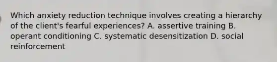 Which anxiety reduction technique involves creating a hierarchy of the client's fearful experiences? A. assertive training B. operant conditioning C. systematic desensitization D. social reinforcement