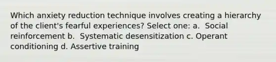 Which anxiety reduction technique involves creating a hierarchy of the client's fearful experiences? Select one: a. ​ Social reinforcement b. ​ Systematic desensitization c. ​<a href='https://www.questionai.com/knowledge/kcaiZj2J12-operant-conditioning' class='anchor-knowledge'>operant conditioning</a> d. ​Assertive training